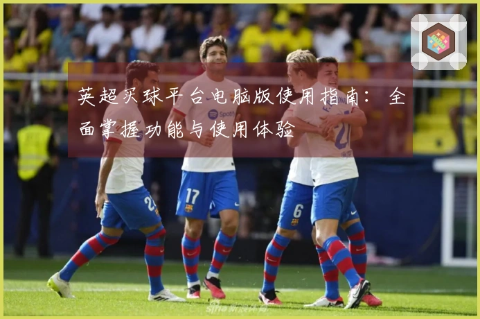 英超买球平台电脑版使用指南：全面掌握功能与使用体验