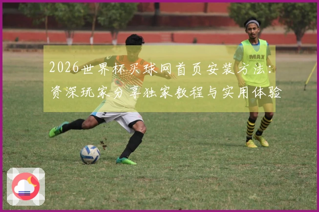 2026世界杯买球网首页安装方法：资深玩家分享独家教程与实用体验