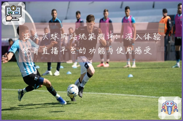 亚美买球网站玩家测评：深入体验体育直播平台的功能与使用感受