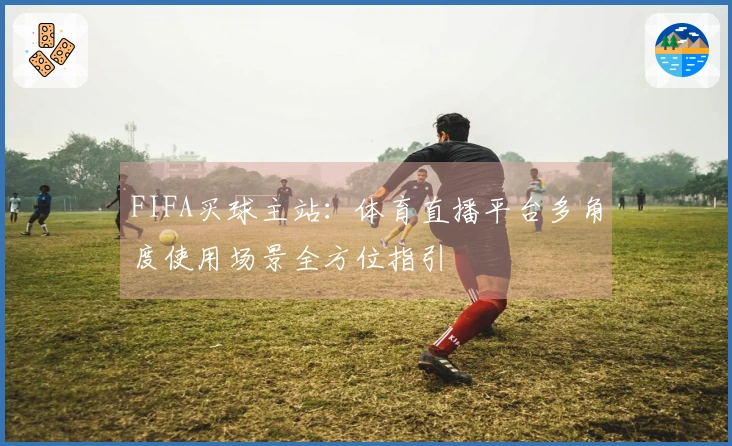 FIFA买球主站：体育直播平台多角度使用场景全方位指引